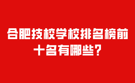 合肥技校學校排名榜前十名有哪些?