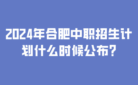 2024年合肥中職招生計劃什么時候公布?