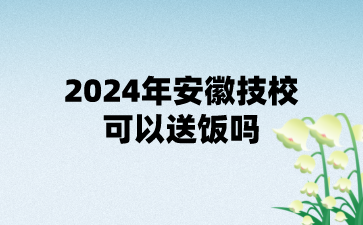 2024年安徽技校可以送飯嗎?